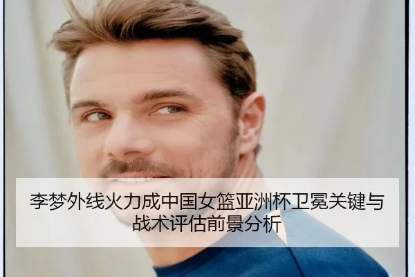 李梦外线火力成中国女篮亚洲杯卫冕关键与战术评估前景分析