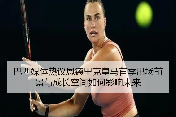 巴西媒体热议恩德里克皇马首季出场前景与成长空间如何影响未来