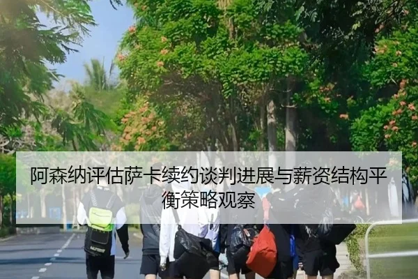 阿森纳评估萨卡续约谈判进展与薪资结构平衡策略观察