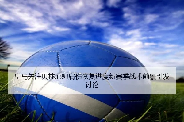 皇马关注贝林厄姆肩伤恢复进度新赛季战术前景引发讨论